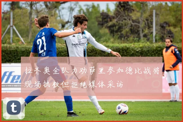 拉齐奥全队力劝萨里参加德比战将现场执教但拒绝媒体采访