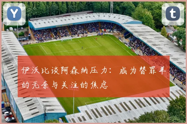 伊沃比谈阿森纳压力：成为替罪羊的无奈与关注的焦虑
