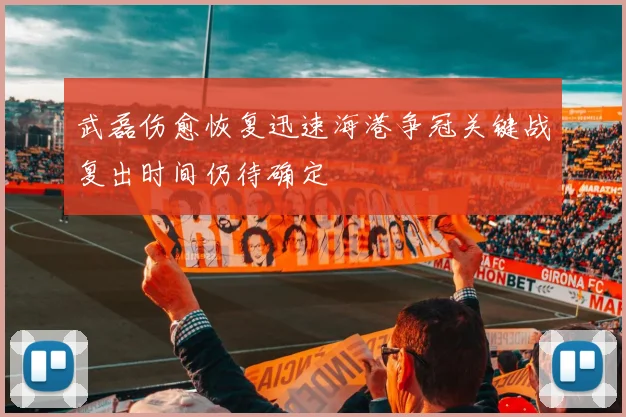 武磊伤愈恢复迅速海港争冠关键战复出时间仍待确定