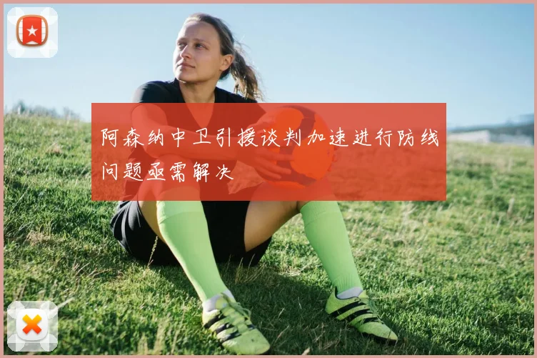 阿森纳中卫引援谈判加速进行防线问题亟需解决