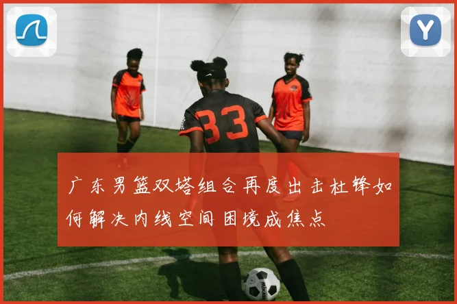 广东男篮双塔组合再度出击杜锋如何解决内线空间困境成焦点