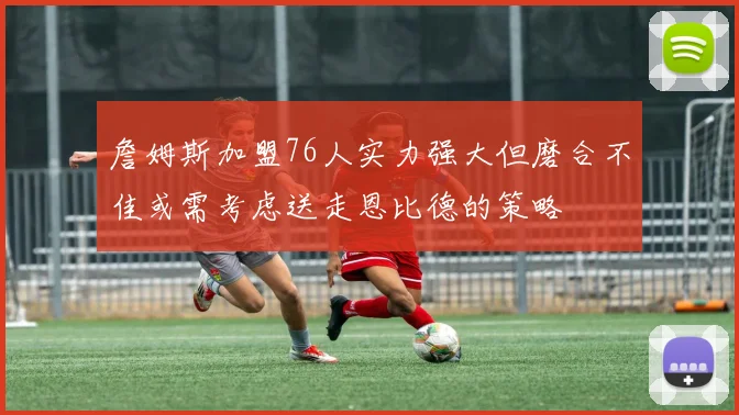 詹姆斯加盟76人实力强大但磨合不佳或需考虑送走恩比德的策略