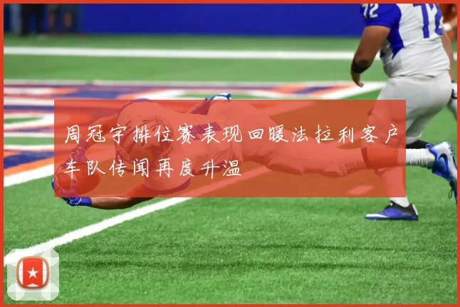 周冠宇排位赛表现回暖法拉利客户车队传闻再度升温
